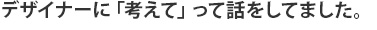 デザイナーに「考えて」って話をしてました。