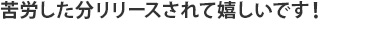 苦労した分リリースされて嬉しいです！