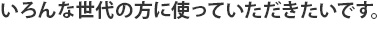 いろんな世代の方に使っていただきたいです。