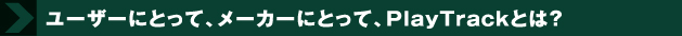 ユーザーにとって、メーカーにとって、プレイトラックとは