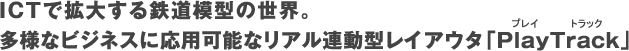 ITCで拡大する鉄道の世界。多様なビジネスに応用可能なリアル連動型レイアウタプレイトラック